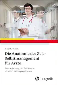 Die Anatomie der Zeit – Selbstmanagement für Ärzte: Eine Anleitung, um Zeitfenster Wirksam Frei zu Präparieren